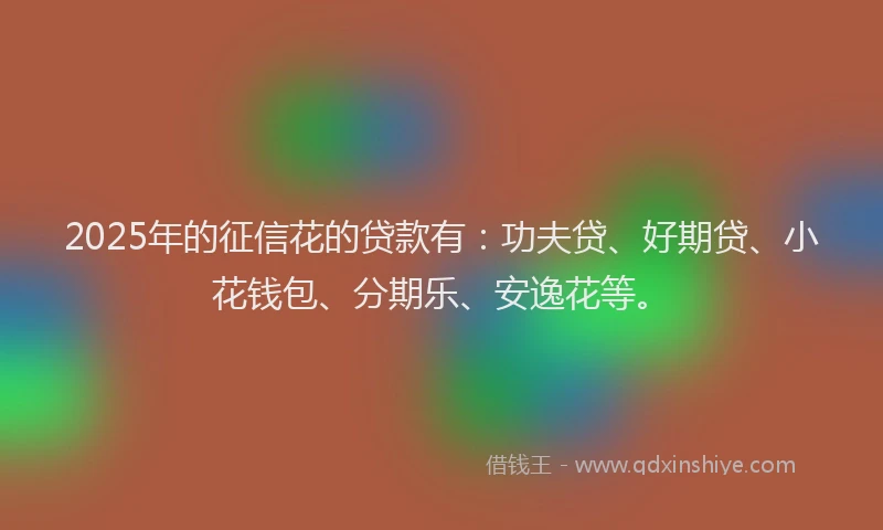 2025年的征信花的贷款有：功夫贷、好期贷、小花钱包、分期乐、安逸花等。