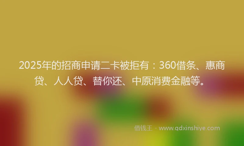 2025年的招商申请二卡被拒有：360借条、惠商贷、人人贷、替你还、中原消费金融等。