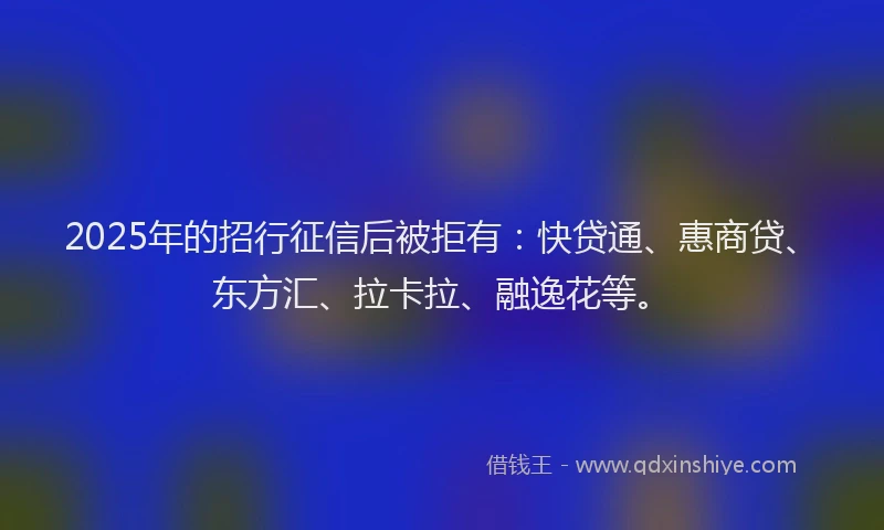 2025年的招行征信后被拒有：快贷通、惠商贷、东方汇、拉卡拉、融逸花等。