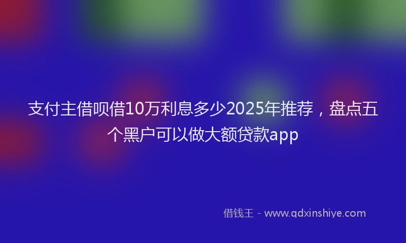 支付主借呗借10万利息多少2025年推荐，盘点五个黑户可以做大额贷款app