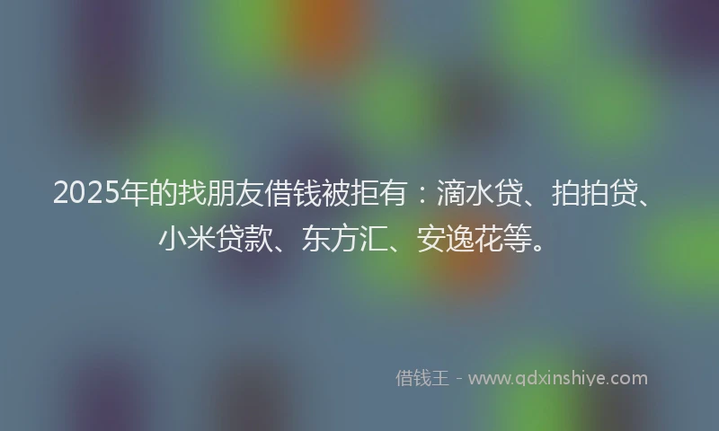2025年的找朋友借钱被拒有：滴水贷、拍拍贷、小米贷款、东方汇、安逸花等。