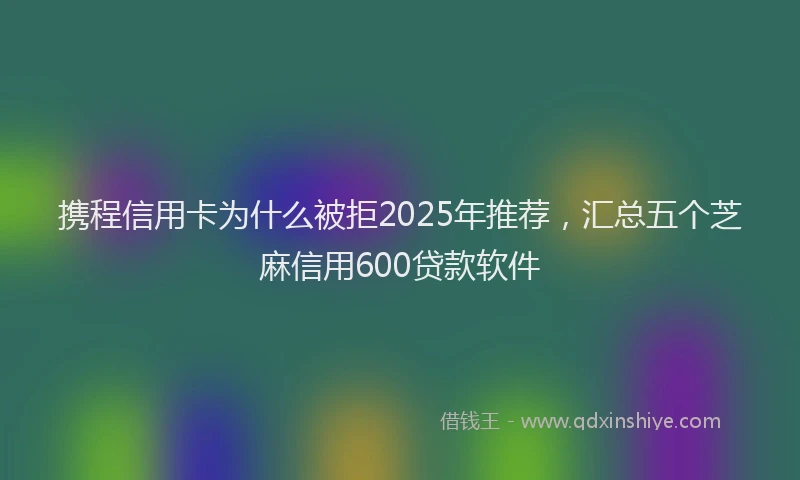 携程信用卡为什么被拒2025年推荐，汇总五个芝麻信用600贷款软件