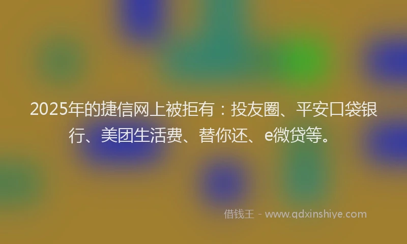 2025年的捷信网上被拒有：投友圈、平安口袋银行、美团生活费、替你还、e微贷等。