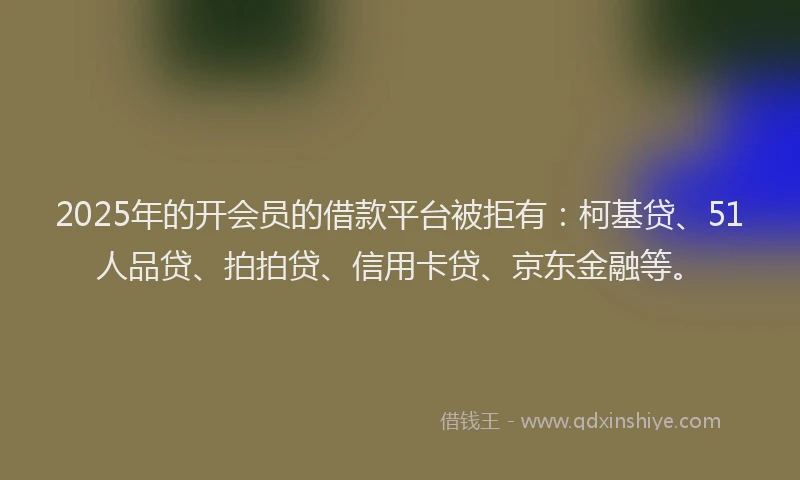 2025年的开会员的借款平台被拒有：柯基贷、51人品贷、拍拍贷、信用卡贷、京东金融等。