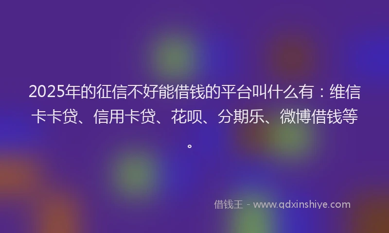 2025年的征信不好能借钱的平台叫什么有：维信卡卡贷、信用卡贷、花呗、分期乐、微博借钱等。