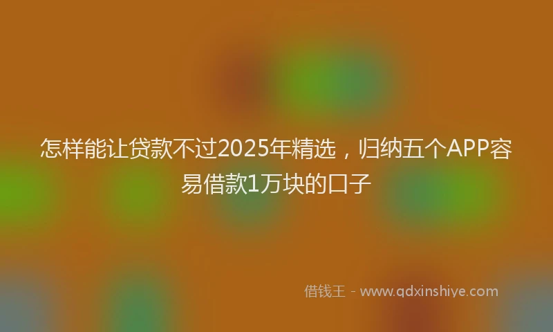怎样能让贷款不过2025年精选，归纳五个APP容易借款1万块的口子