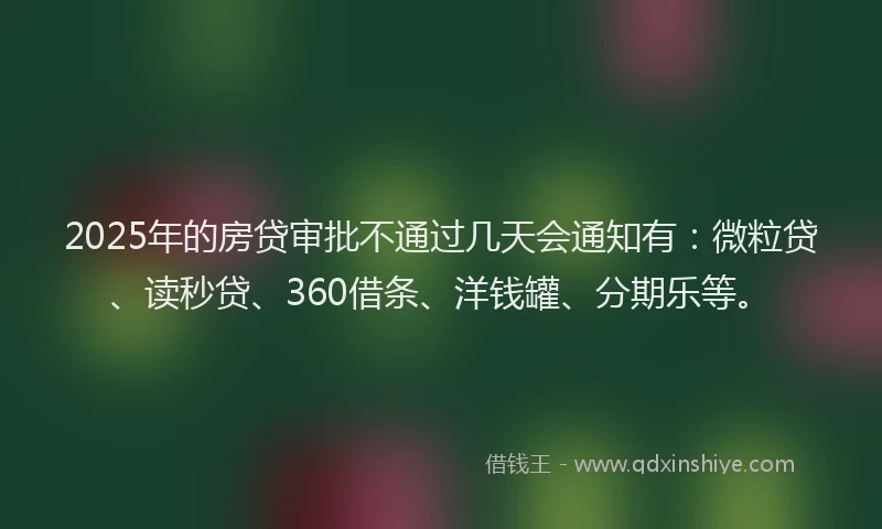 2025年的房贷审批不通过几天会通知有：微粒贷、读秒贷、360借条、洋钱罐、分期乐等。