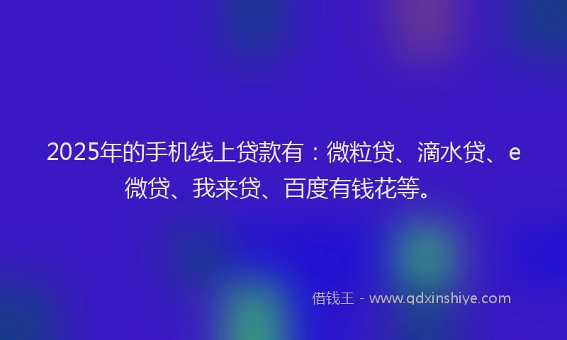 2025年的手机线上贷款有：微粒贷、滴水贷、e微贷、我来贷、百度有钱花等。