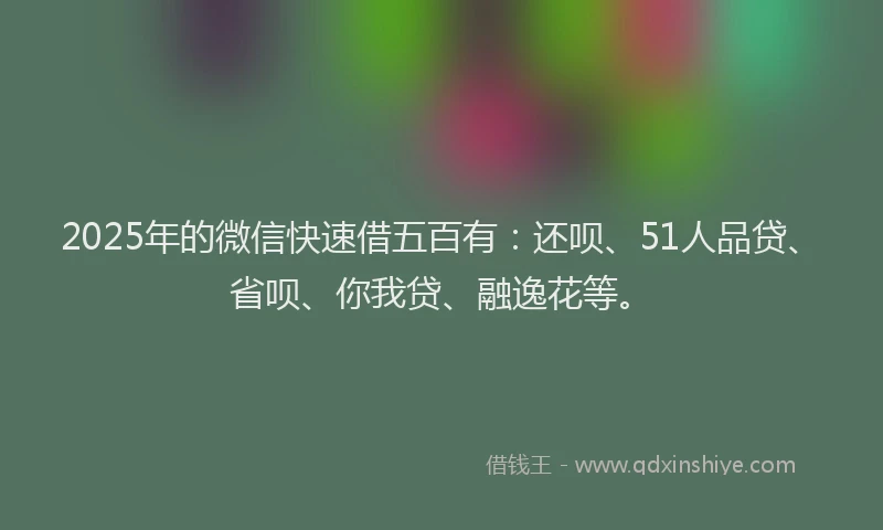 2025年的微信快速借五百有：还呗、51人品贷、省呗、你我贷、融逸花等。