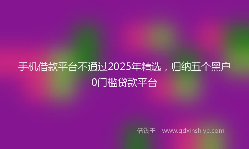 手机借款平台不通过2025年精选，归纳五个黑户0门槛贷款平台