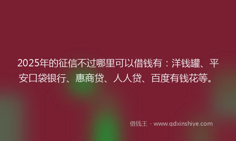 2025年的征信不过哪里可以借钱有：洋钱罐、平安口袋银行、惠商贷、人人贷、百度有钱花等。