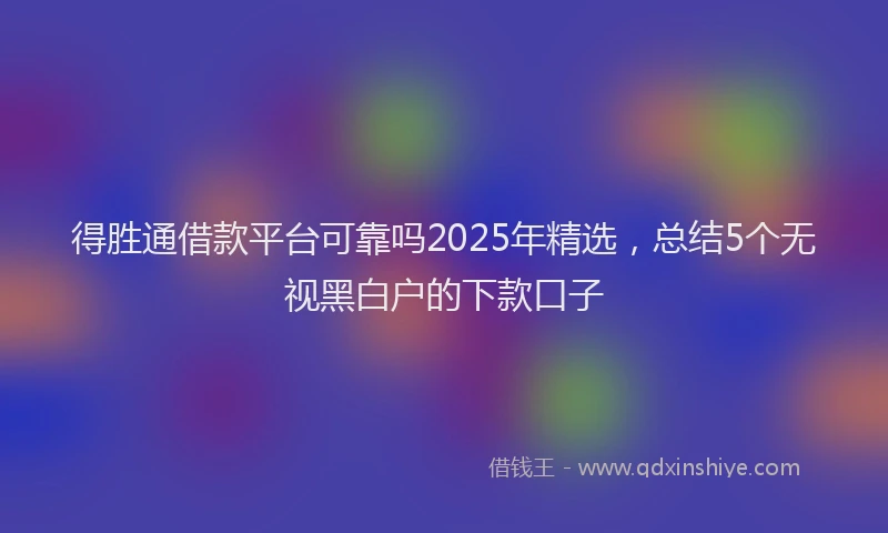 得胜通借款平台可靠吗2025年精选，总结5个无视黑白户的下款口子