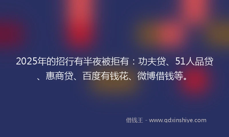 2025年的招行有半夜被拒有：功夫贷、51人品贷、惠商贷、百度有钱花、微博借钱等。