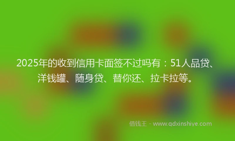 2025年的收到信用卡面签不过吗有：51人品贷、洋钱罐、随身贷、替你还、拉卡拉等。