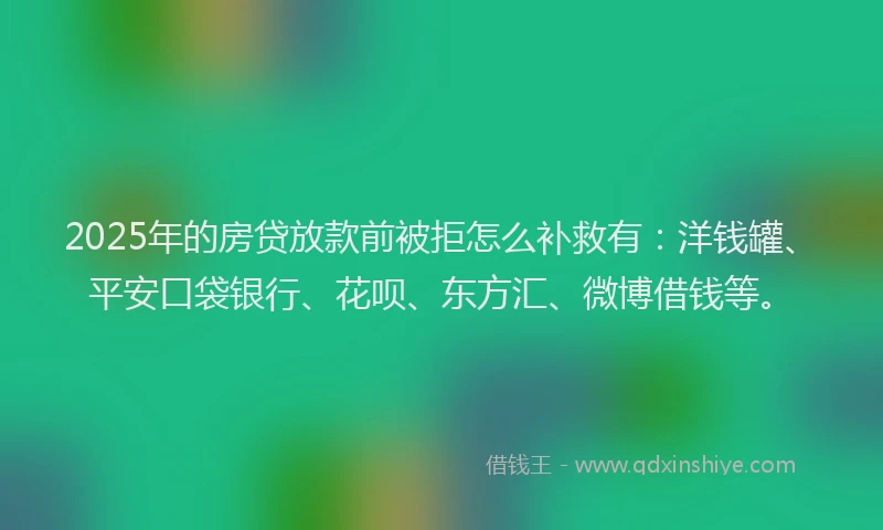 2025年的房贷放款前被拒怎么补救有：洋钱罐、平安口袋银行、花呗、东方汇、微博借钱等。