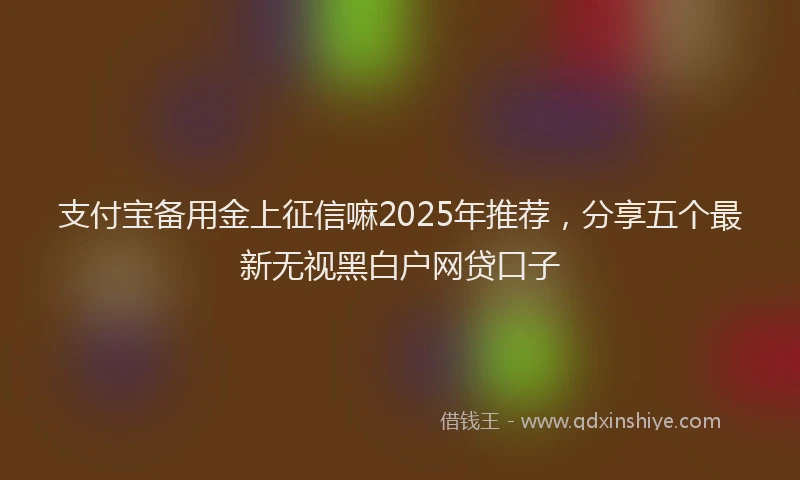支付宝备用金上征信嘛2025年推荐，分享五个最新无视黑白户网贷口子