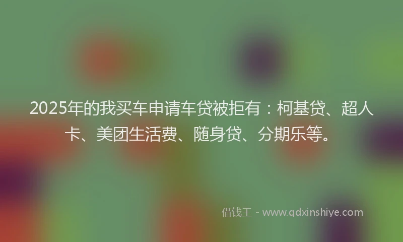 2025年的我买车申请车贷被拒有：柯基贷、超人卡、美团生活费、随身贷、分期乐等。