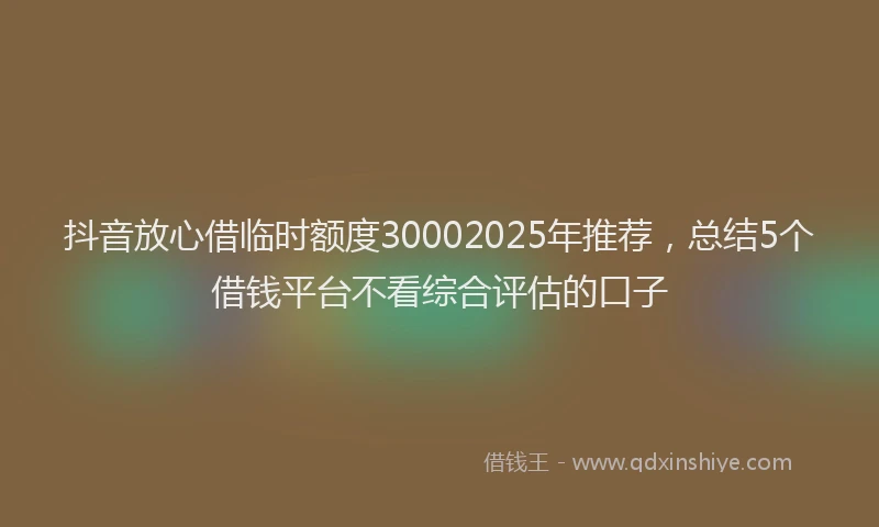 抖音放心借临时额度30002025年推荐，总结5个借钱平台不看综合评估的口子