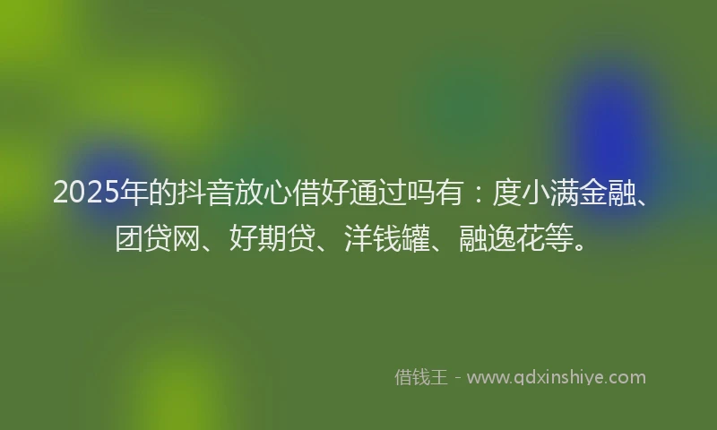 2025年的抖音放心借好通过吗有：度小满金融、团贷网、好期贷、洋钱罐、融逸花等。