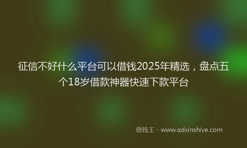 征信不好什么平台可以借钱2025年精选，盘点五个18岁借款神器快速下款平台