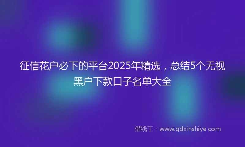 征信花户必下的平台2025年精选，总结5个无视黑户下款口子名单大全
