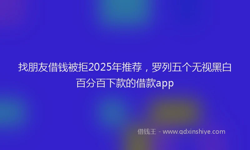 找朋友借钱被拒2025年推荐，罗列五个无视黑白百分百下款的借款app
