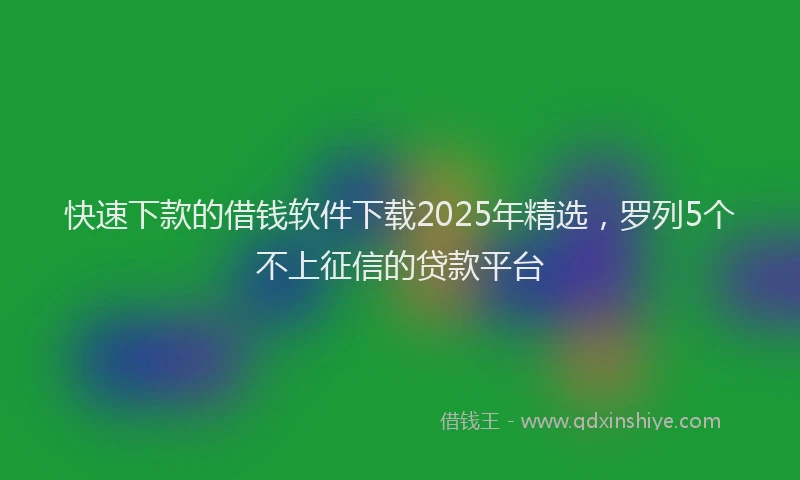 快速下款的借钱软件下载2025年精选，罗列5个不上征信的贷款平台