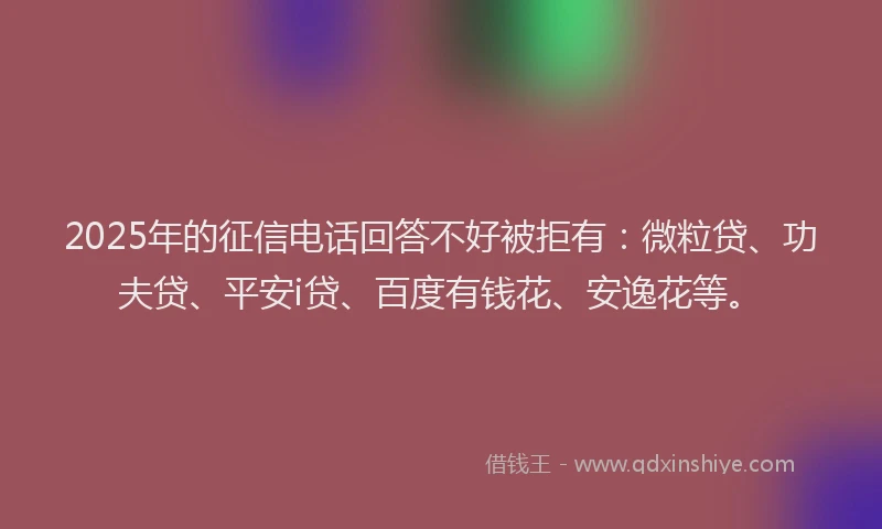 2025年的征信电话回答不好被拒有：微粒贷、功夫贷、平安i贷、百度有钱花、安逸花等。