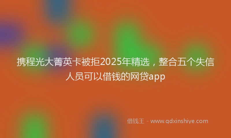 携程光大菁英卡被拒2025年精选，整合五个失信人员可以借钱的网贷app