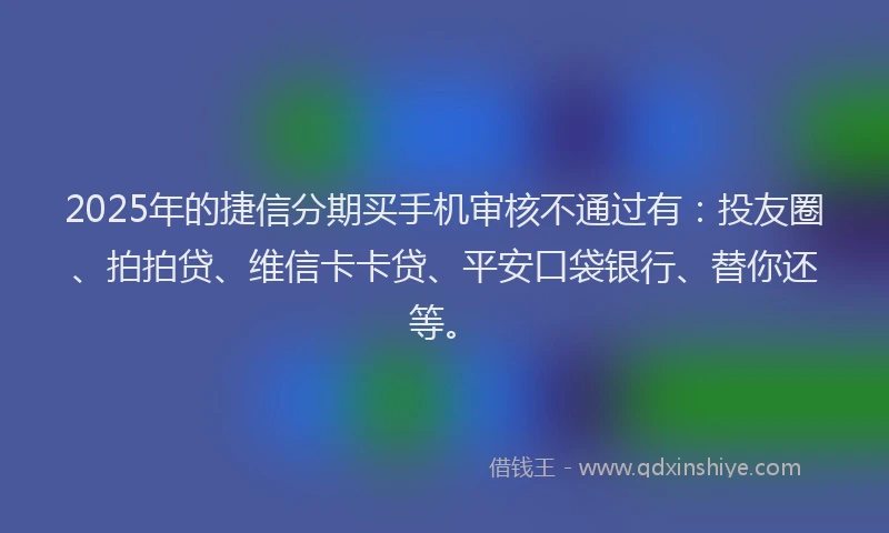 2025年的捷信分期买手机审核不通过有：投友圈、拍拍贷、维信卡卡贷、平安口袋银行、替你还等。