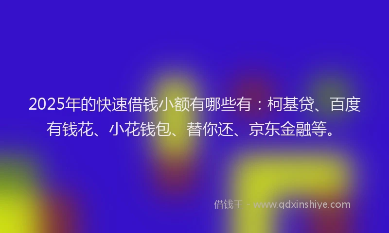 2025年的快速借钱小额有哪些有：柯基贷、百度有钱花、小花钱包、替你还、京东金融等。