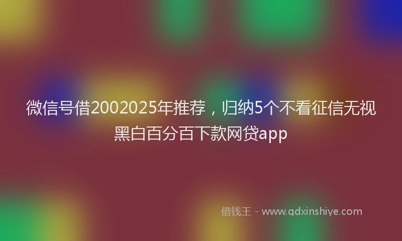 微信号借2002025年推荐，归纳5个不看征信无视黑白百分百下款网贷app