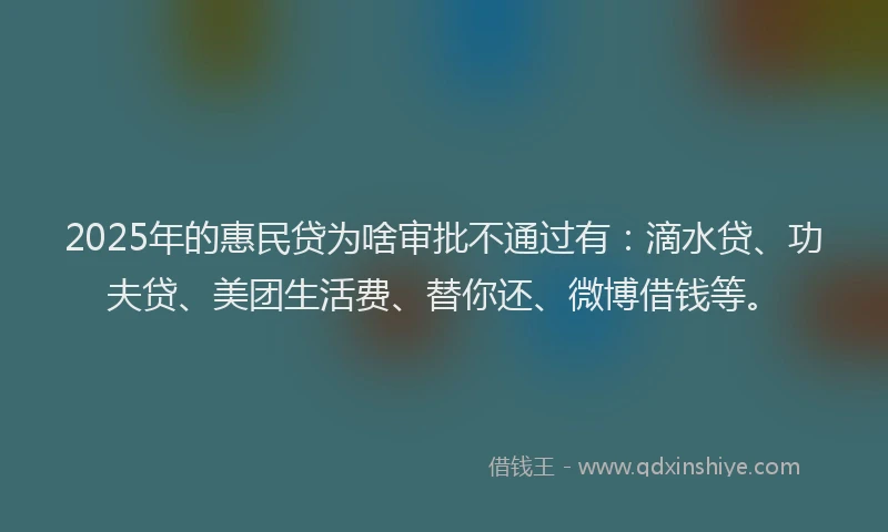 2025年的惠民贷为啥审批不通过有：滴水贷、功夫贷、美团生活费、替你还、微博借钱等。
