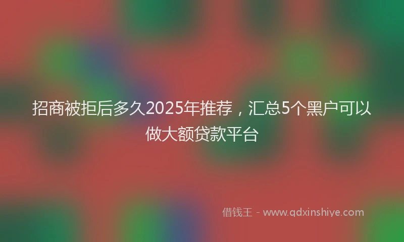 招商被拒后多久2025年推荐，汇总5个黑户可以做大额贷款平台