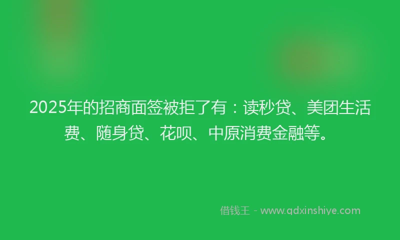 2025年的招商面签被拒了有：读秒贷、美团生活费、随身贷、花呗、中原消费金融等。