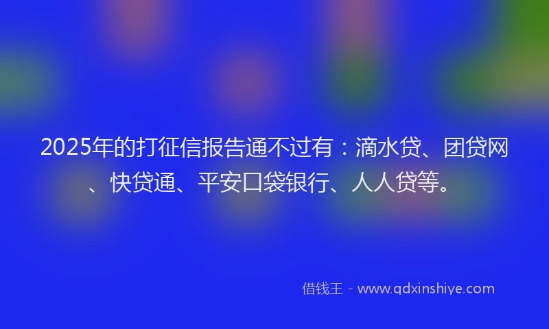 2025年的打征信报告通不过有：滴水贷、团贷网、快贷通、平安口袋银行、人人贷等。