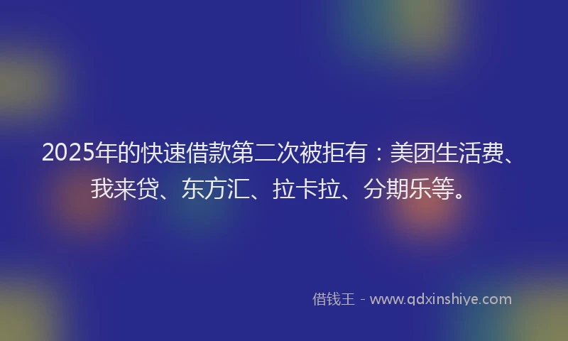 2025年的快速借款第二次被拒有：美团生活费、我来贷、东方汇、拉卡拉、分期乐等。
