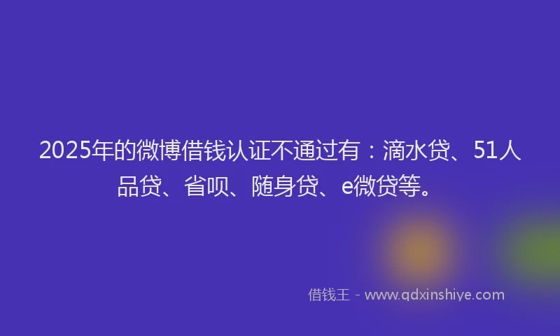 2025年的微博借钱认证不通过有：滴水贷、51人品贷、省呗、随身贷、e微贷等。