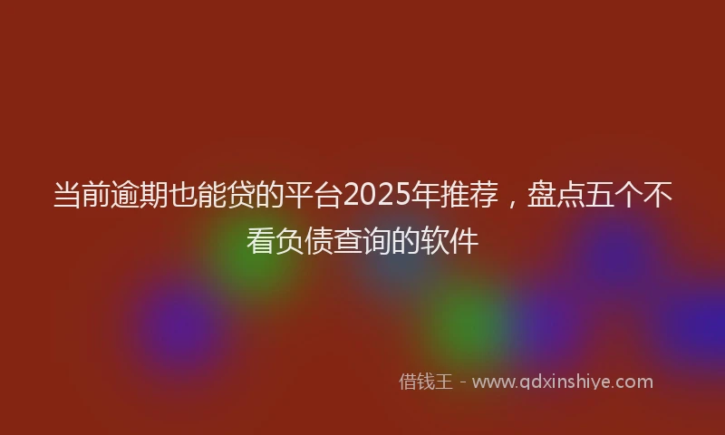 当前逾期也能贷的平台2025年推荐，盘点五个不看负债查询的软件