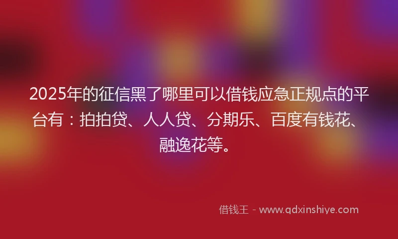 2025年的征信黑了哪里可以借钱应急正规点的平台有：拍拍贷、人人贷、分期乐、百度有钱花、融逸花等。