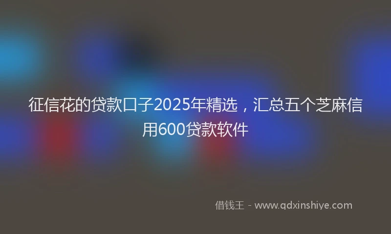 征信花的贷款口子2025年精选，汇总五个芝麻信用600贷款软件