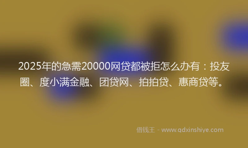 2025年的急需20000网贷都被拒怎么办有：投友圈、度小满金融、团贷网、拍拍贷、惠商贷等。