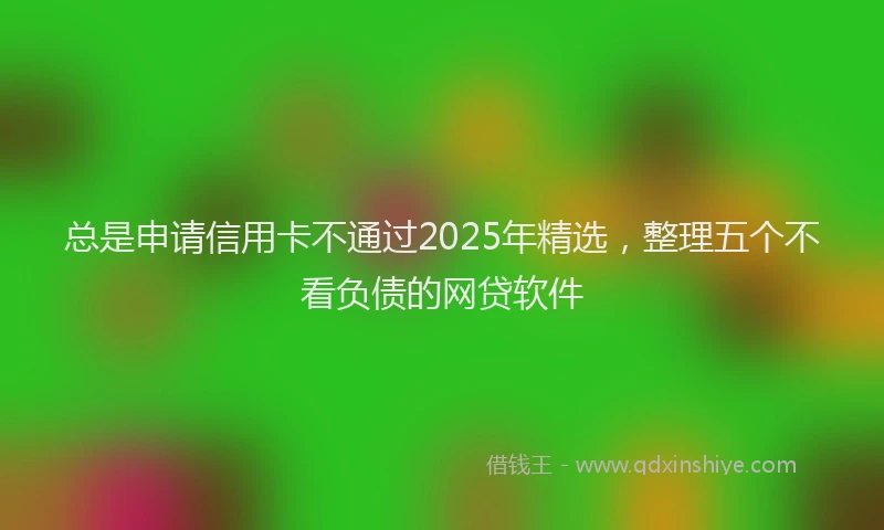 总是申请信用卡不通过2025年精选，整理五个不看负债的网贷软件