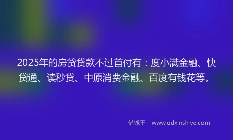 2025年的房贷贷款不过首付有：度小满金融、快贷通、读秒贷、中原消费金融、百度有钱花等。