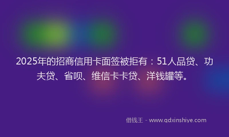 2025年的招商信用卡面签被拒有：51人品贷、功夫贷、省呗、维信卡卡贷、洋钱罐等。