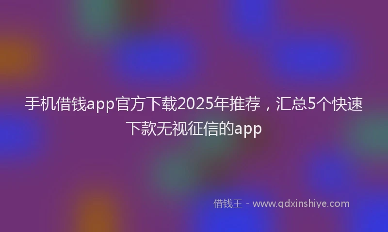 手机借钱app官方下载2025年推荐，汇总5个快速下款无视征信的app