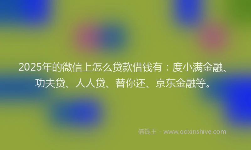 2025年的微信上怎么贷款借钱有：度小满金融、功夫贷、人人贷、替你还、京东金融等。