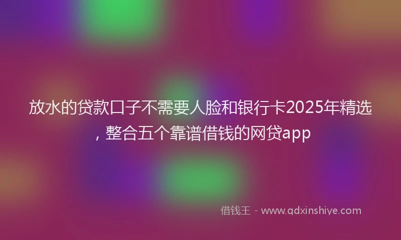 放水的贷款口子不需要人脸和银行卡2025年精选，整合五个靠谱借钱的网贷app