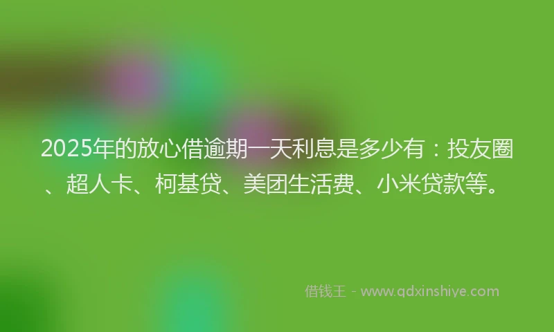 2025年的放心借逾期一天利息是多少有：投友圈、超人卡、柯基贷、美团生活费、小米贷款等。