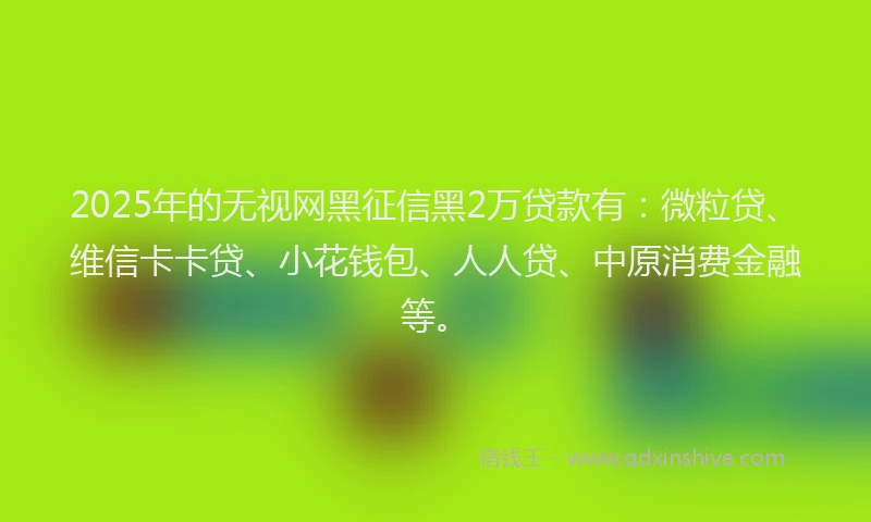 2025年的无视网黑征信黑2万贷款有：微粒贷、维信卡卡贷、小花钱包、人人贷、中原消费金融等。